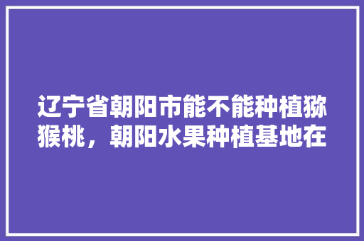 辽宁省朝阳市能不能种植猕猴桃，朝阳水果种植基地在哪里。 辽宁省朝阳市能不能种植猕猴桃，朝阳水果种植基地在哪里。 水果种植