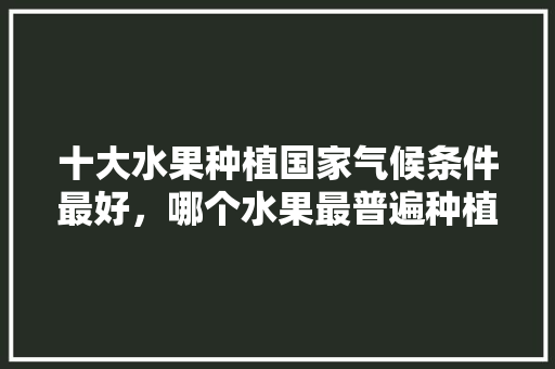 十大水果种植国家气候条件最好，哪个水果最普遍种植的。 十大水果种植国家气候条件最好，哪个水果最普遍种植的。 土壤施肥