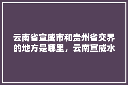 云南省宣威市和贵州省交界的地方是哪里，云南宣威水果种植基地在哪里。 云南省宣威市和贵州省交界的地方是哪里，云南宣威水果种植基地在哪里。 土壤施肥