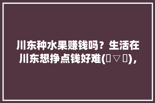 川东种水果赚钱吗？生活在川东想挣点钱好难(✪▽✪)，广安水果种植及产量多少。 川东种水果赚钱吗？生活在川东想挣点钱好难(✪▽✪)，广安水果种植及产量多少。 畜牧养殖