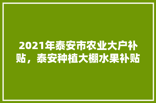 2021年泰安市农业大户补贴，泰安种植大棚水果补贴政策。 2021年泰安市农业大户补贴，泰安种植大棚水果补贴政策。 家禽养殖