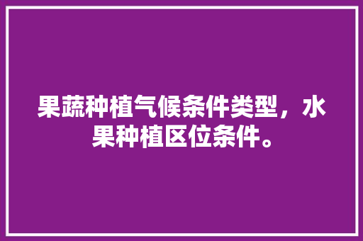 果蔬种植气候条件类型，水果种植区位条件。 果蔬种植气候条件类型，水果种植区位条件。 蔬菜种植