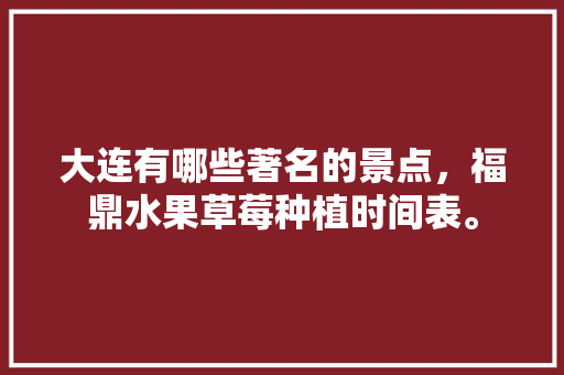 大连有哪些著名的景点，福鼎水果草莓种植时间表。 大连有哪些著名的景点，福鼎水果草莓种植时间表。 土壤施肥