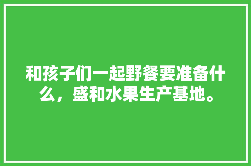 和孩子们一起野餐要准备什么，盛和水果生产基地。 和孩子们一起野餐要准备什么，盛和水果生产基地。 水果种植