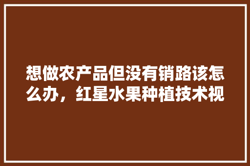 想做农产品但没有销路该怎么办，红星水果种植技术视频教程。 想做农产品但没有销路该怎么办，红星水果种植技术视频教程。 畜牧养殖