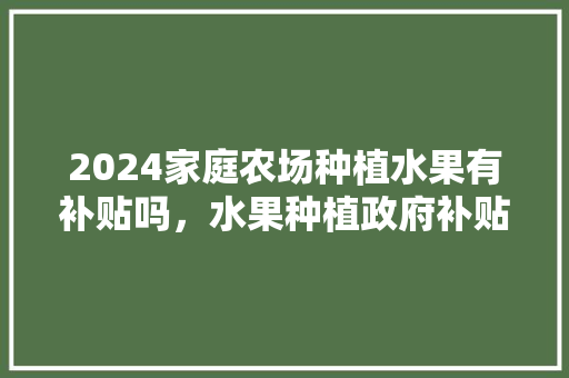 2024家庭农场种植水果有补贴吗，水果种植政府补贴政策有哪些。 2024家庭农场种植水果有补贴吗，水果种植政府补贴政策有哪些。 畜牧养殖