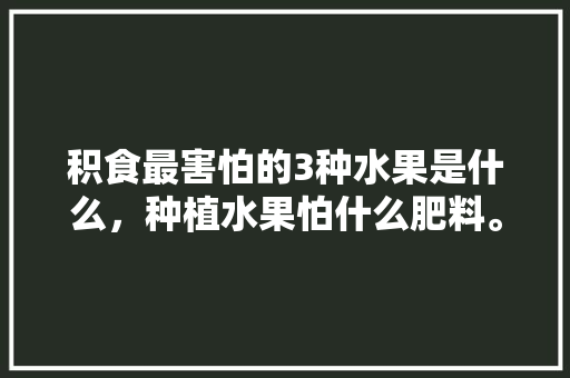 积食最害怕的3种水果是什么，种植水果怕什么肥料。 积食最害怕的3种水果是什么，种植水果怕什么肥料。 水果种植