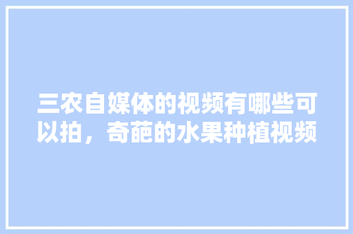 三农自媒体的视频有哪些可以拍，奇葩的水果种植视频大全。 三农自媒体的视频有哪些可以拍，奇葩的水果种植视频大全。 土壤施肥