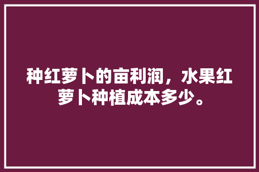 种红萝卜的亩利润，水果红萝卜种植成本多少。 种红萝卜的亩利润，水果红萝卜种植成本多少。 土壤施肥