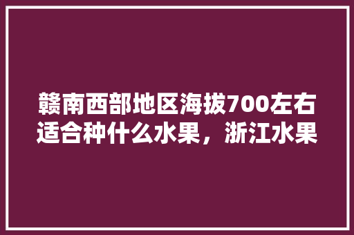 赣南西部地区海拔700左右适合种什么水果，浙江水果种植表。 赣南西部地区海拔700左右适合种什么水果，浙江水果种植表。 水果种植