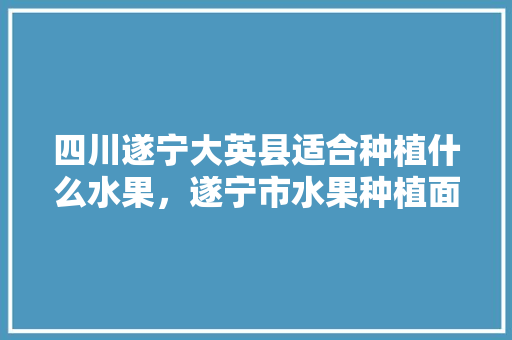 四川遂宁大英县适合种植什么水果，遂宁市水果种植面积。 四川遂宁大英县适合种植什么水果，遂宁市水果种植面积。 蔬菜种植