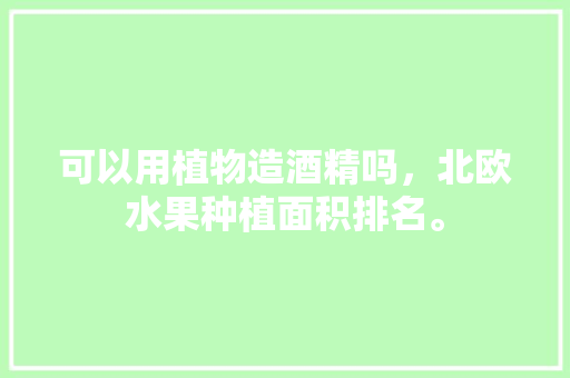 可以用植物造酒精吗，北欧水果种植面积排名。 可以用植物造酒精吗，北欧水果种植面积排名。 蔬菜种植