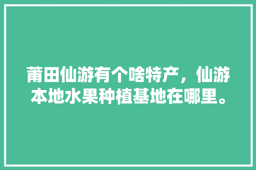 莆田仙游有个啥特产，仙游本地水果种植基地在哪里。 莆田仙游有个啥特产，仙游本地水果种植基地在哪里。 土壤施肥