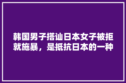 韩国男子搭讪日本女子被拒就施暴，是抵抗日本的一种手段吗，日本水果种植技术视频讲解。 韩国男子搭讪日本女子被拒就施暴，是抵抗日本的一种手段吗，日本水果种植技术视频讲解。 畜牧养殖