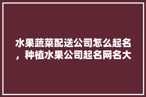 水果蔬菜配送公司怎么起名，种植水果公司起名网名大全。 水果蔬菜配送公司怎么起名，种植水果公司起名网名大全。 土壤施肥