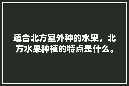 适合北方室外种的水果，北方水果种植的特点是什么。 适合北方室外种的水果，北方水果种植的特点是什么。 土壤施肥