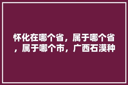 怀化在哪个省，属于哪个省，属于哪个市，广西石漠种植水果有哪些。 怀化在哪个省，属于哪个省，属于哪个市，广西石漠种植水果有哪些。 畜牧养殖