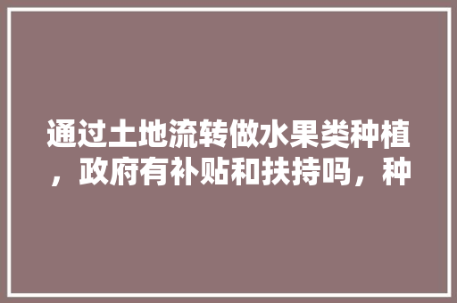 通过土地流转做水果类种植，政府有补贴和扶持吗，种植水果有什么政策吗。 通过土地流转做水果类种植，政府有补贴和扶持吗，种植水果有什么政策吗。 畜牧养殖