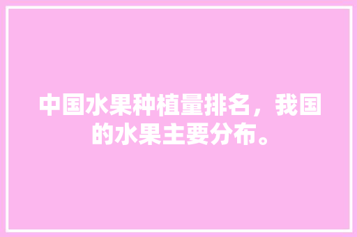 中国水果种植量排名，我国的水果主要分布。 中国水果种植量排名，我国的水果主要分布。 土壤施肥