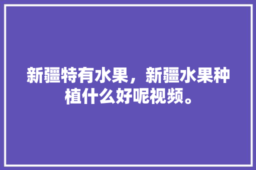 新疆特有水果，新疆水果种植什么好呢视频。 新疆特有水果，新疆水果种植什么好呢视频。 水果种植