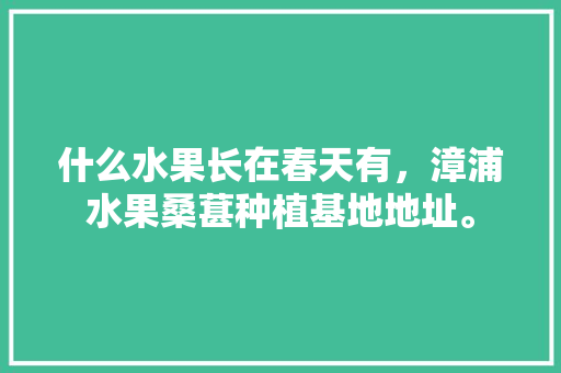 什么水果长在春天有，漳浦水果桑葚种植基地地址。 什么水果长在春天有，漳浦水果桑葚种植基地地址。 土壤施肥