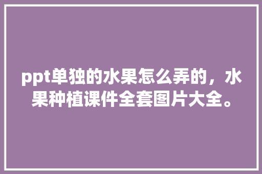 ppt单独的水果怎么弄的，水果种植课件全套图片大全。 ppt单独的水果怎么弄的，水果种植课件全套图片大全。 畜牧养殖