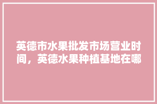 英德市水果批发市场营业时间，英德水果种植基地在哪里。 英德市水果批发市场营业时间，英德水果种植基地在哪里。 家禽养殖