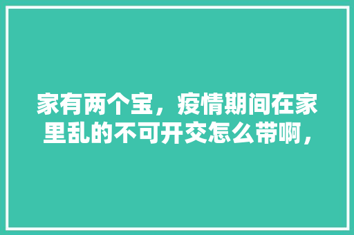 家有两个宝，疫情期间在家里乱的不可开交怎么带啊，水果种植看护房设计图。 家有两个宝，疫情期间在家里乱的不可开交怎么带啊，水果种植看护房设计图。 水果种植