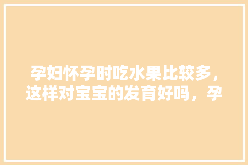 孕妇怀孕时吃水果比较多，这样对宝宝的发育好吗，孕妇种植水果的好处有哪些。 孕妇怀孕时吃水果比较多，这样对宝宝的发育好吗，孕妇种植水果的好处有哪些。 土壤施肥