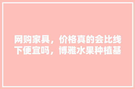 网购家具，价格真的会比线下便宜吗，博雅水果种植基地地址。 网购家具，价格真的会比线下便宜吗，博雅水果种植基地地址。 蔬菜种植