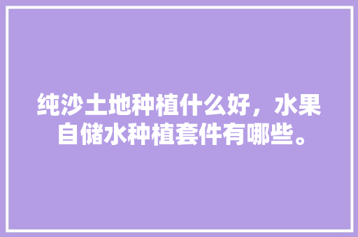 纯沙土地种植什么好，水果自储水种植套件有哪些。 纯沙土地种植什么好，水果自储水种植套件有哪些。 畜牧养殖