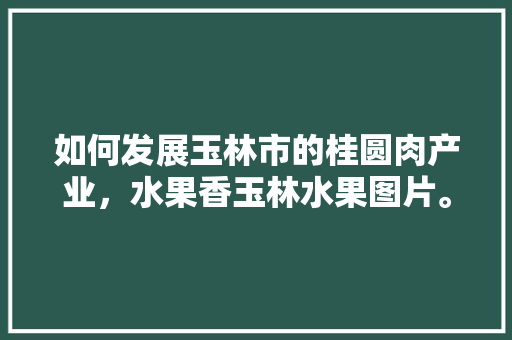 如何发展玉林市的桂圆肉产业，水果香玉林水果图片。 如何发展玉林市的桂圆肉产业，水果香玉林水果图片。 土壤施肥