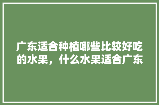 广东适合种植哪些比较好吃的水果，什么水果适合广东种植呢。 广东适合种植哪些比较好吃的水果，什么水果适合广东种植呢。 畜牧养殖