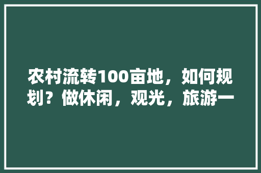 农村流转100亩地，如何规划？做休闲，观光，旅游一体的农业综合体，种植水果土地流转方案怎么写。 农村流转100亩地，如何规划？做休闲，观光，旅游一体的农业综合体，种植水果土地流转方案怎么写。 土壤施肥