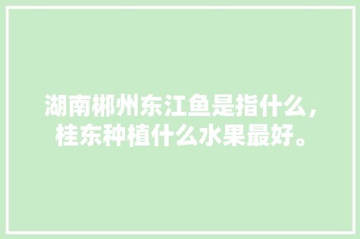 湖南郴州东江鱼是指什么，桂东种植什么水果最好。 湖南郴州东江鱼是指什么，桂东种植什么水果最好。 家禽养殖