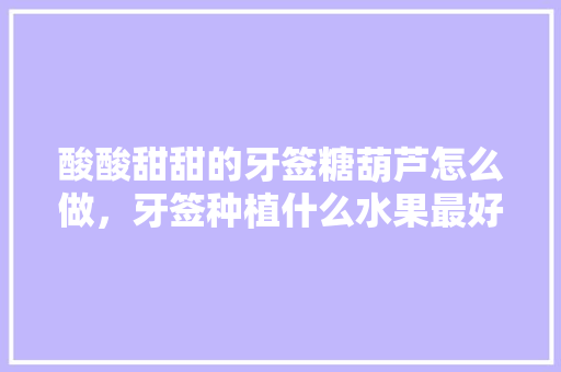 酸酸甜甜的牙签糖葫芦怎么做，牙签种植什么水果最好吃。 酸酸甜甜的牙签糖葫芦怎么做，牙签种植什么水果最好吃。 土壤施肥