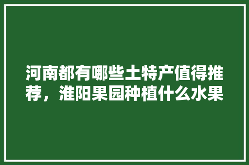 河南都有哪些土特产值得推荐，淮阳果园种植什么水果最好。 河南都有哪些土特产值得推荐，淮阳果园种植什么水果最好。 蔬菜种植