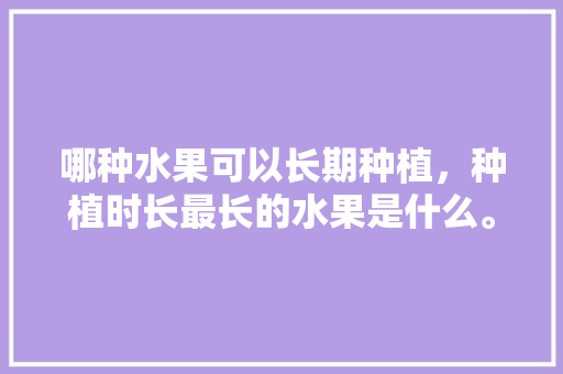 哪种水果可以长期种植，种植时长最长的水果是什么。 哪种水果可以长期种植，种植时长最长的水果是什么。 蔬菜种植