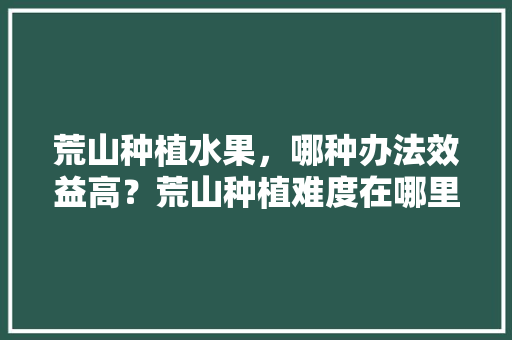 荒山种植水果，哪种办法效益高？荒山种植难度在哪里，在山上如何种植蔬菜水果呢。 荒山种植水果，哪种办法效益高？荒山种植难度在哪里，在山上如何种植蔬菜水果呢。 水果种植