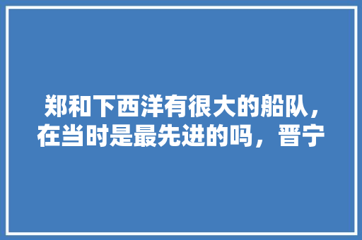 郑和下西洋有很大的船队，在当时是最先进的吗，晋宁热带水果种植基地在哪里。 郑和下西洋有很大的船队，在当时是最先进的吗，晋宁热带水果种植基地在哪里。 蔬菜种植