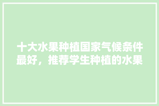 十大水果种植国家气候条件最好，推荐学生种植的水果有哪些。 十大水果种植国家气候条件最好，推荐学生种植的水果有哪些。 土壤施肥