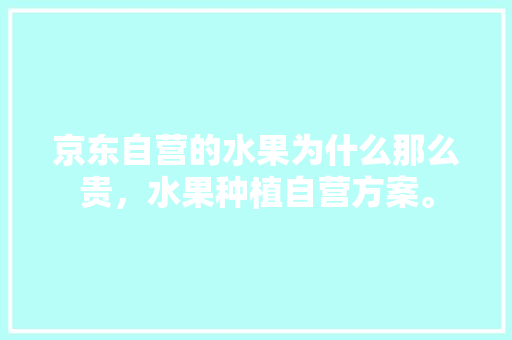 京东自营的水果为什么那么贵，水果种植自营方案。 京东自营的水果为什么那么贵，水果种植自营方案。 土壤施肥