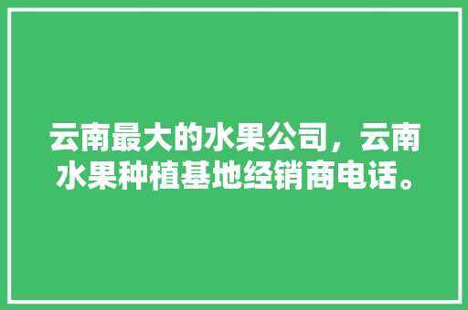 云南最大的水果公司，云南水果种植基地经销商电话。 云南最大的水果公司，云南水果种植基地经销商电话。 蔬菜种植