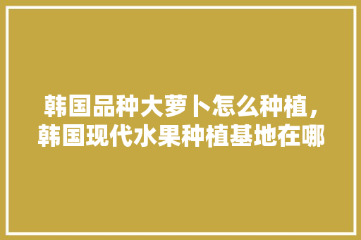 韩国品种大萝卜怎么种植，韩国现代水果种植基地在哪里。 韩国品种大萝卜怎么种植，韩国现代水果种植基地在哪里。 家禽养殖