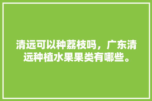 清远可以种荔枝吗，广东清远种植水果果类有哪些。 清远可以种荔枝吗，广东清远种植水果果类有哪些。 水果种植