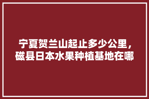 宁夏贺兰山起止多少公里，磁县日本水果种植基地在哪里。 宁夏贺兰山起止多少公里，磁县日本水果种植基地在哪里。 蔬菜种植