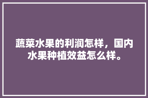 蔬菜水果的利润怎样，国内水果种植效益怎么样。 蔬菜水果的利润怎样，国内水果种植效益怎么样。 蔬菜种植