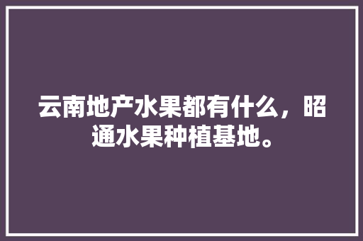 云南地产水果都有什么，昭通水果种植基地。 云南地产水果都有什么，昭通水果种植基地。 畜牧养殖