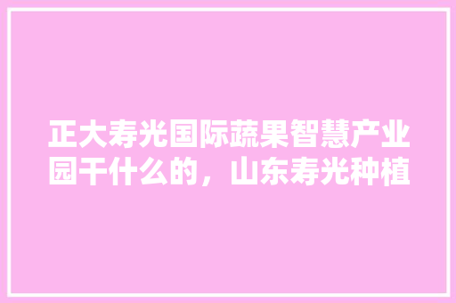 正大寿光国际蔬果智慧产业园干什么的，山东寿光种植水果基地在哪里。 正大寿光国际蔬果智慧产业园干什么的，山东寿光种植水果基地在哪里。 畜牧养殖