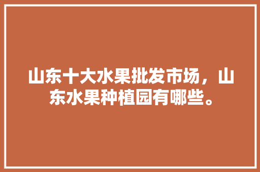 山东十大水果批发市场，山东水果种植园有哪些。 山东十大水果批发市场，山东水果种植园有哪些。 家禽养殖